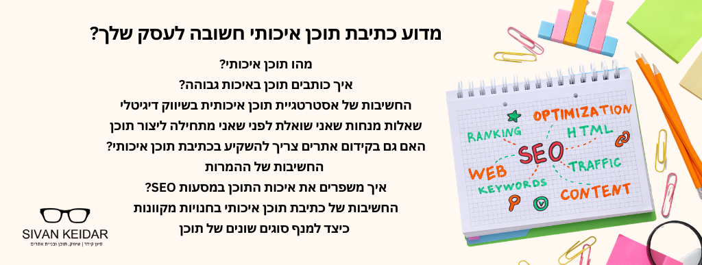 מדוע כתיבת תוכן איכותי חשובה לעסק שלך? מהו תוכן איכותי?איך כותבים תוכן באיכות גבוהה?
החשיבות של אסטרטגיית תוכן איכותית בשיווק דיגיטלי
שאלות מנחות שאני שואלת לפני שאני מתחילה ליצור תוכן
האם גם בקידום אתרים צריך להשקיע בכתיבת תוכן איכותי?
החשיבות של ההמרות
איך משפרים את איכות התוכן במסעות SEO?
החשיבות של כתיבת תוכן איכותי בחנויות מקוונות
כיצד למנף סוגים שונים של תוכן
