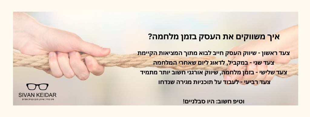 איך משווקים את העסק בזמן מלחמה? צעד ראשון - שיווק העסק חייב לבוא מתוך המציאות הקיימתצעד שני - במקביל, לדאוג ליום שאחרי המלחמה
צעד שלישי - בזמן מלחמה, שיווק אורגני חשוב יותר מתמיד
צעד רביעי - לעבוד על תוכניות מגירה שנדחו
וטיפ חשוב: היו סבלניים!