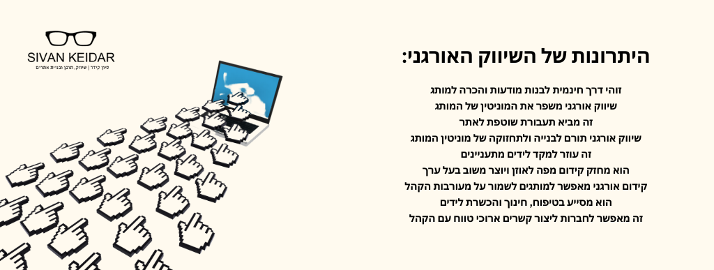 היתרונות של השיווק האורגני: זוהי דרך חינמית לבנות מודעות והכרה למותג
שיווק אורגני משפר את המוניטין של המותג
זה מביא תעבורת שוטפת לאתר
שיווק אורגני תורם לבנייה ולתחזוקה של מוניטין המותג
זה עוזר למקד לידים מתעניינים
הוא מחזק קידום מפה לאוזן ויוצר משוב בעל ערך
קידום אורגני מאפשר למותגים לשמור על מעורבות הקהל
הוא מסייע בטיפוח, חינוך והכשרת לידים
זה מאפשר לחברות ליצור קשרים ארוכי טווח עם הקהל