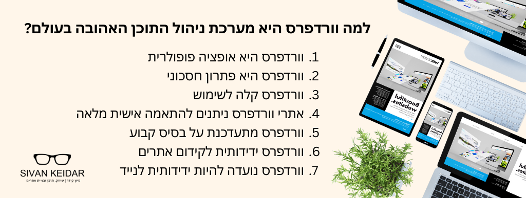 למה וורדפרס היא מערכת ניהול התוכן האהובה בעולם? וורדפרס היא אופציה פופולרית וורדפרס היא פתרון חסכוני
וורדפרס קלה לשימוש
אתרי וורדפרס ניתנים להתאמה אישית מלאה
וורדפרס מתעדכנת על בסיס קבוע
וורדפרס ידידותית לקידום אתרים
וורדפרס נועדה להיות ידידותית לנייד